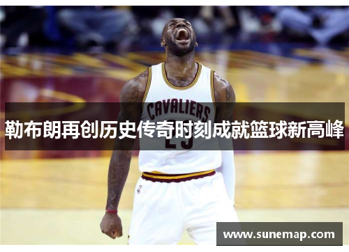 勒布朗再创历史传奇时刻成就篮球新高峰