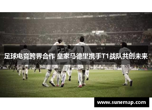 足球电竞跨界合作 皇家马德里携手T1战队共创未来