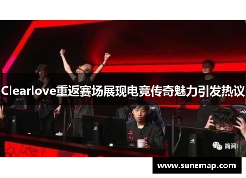 Clearlove重返赛场展现电竞传奇魅力引发热议