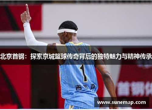 北京首钢：探索京城篮球传奇背后的独特魅力与精神传承