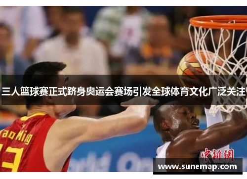 三人篮球赛正式跻身奥运会赛场引发全球体育文化广泛关注